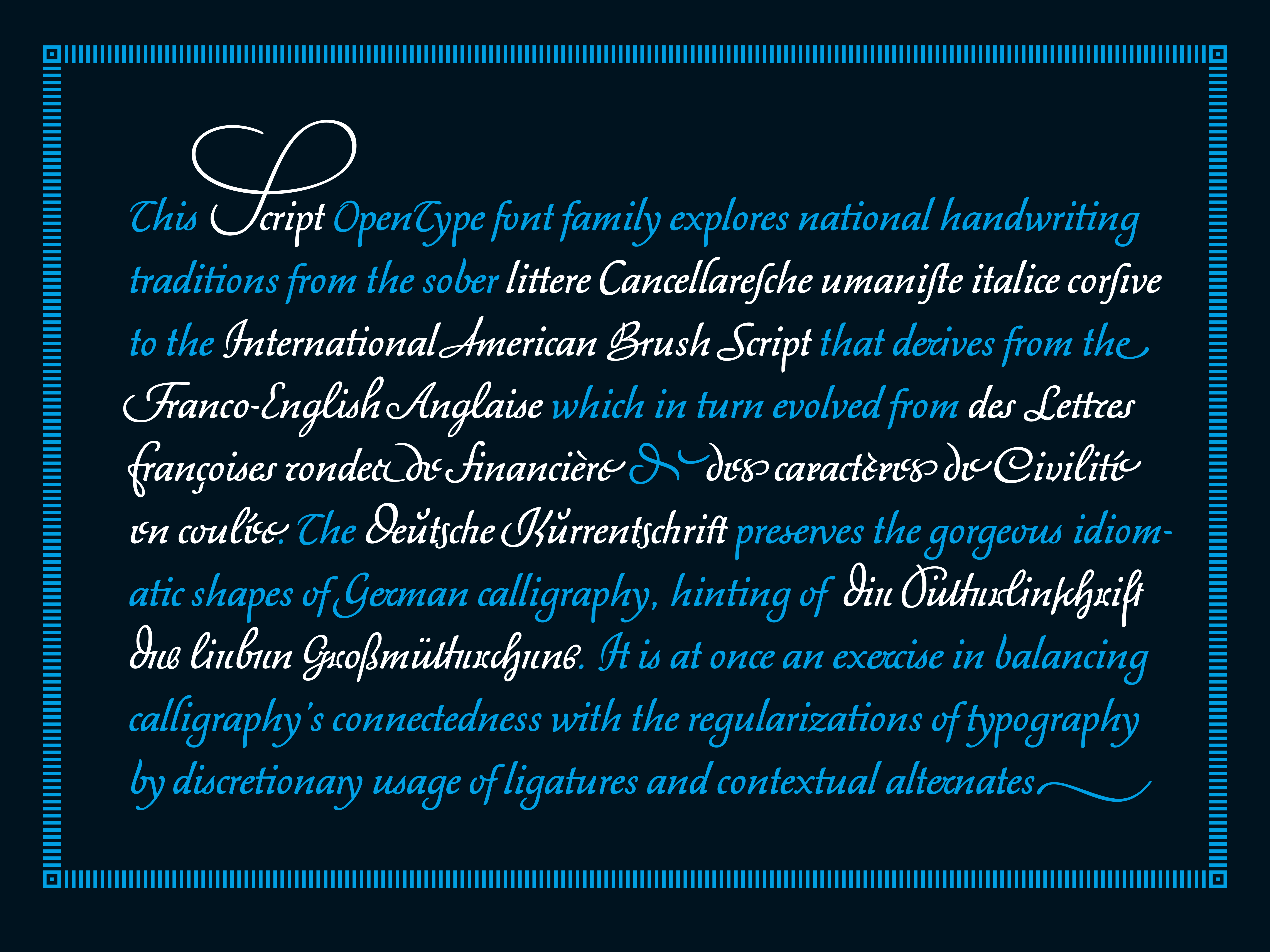 This Script OpenType font family explores national handwriting traditions from the sober littere Cancellareſche umaniſte italice corſive to the International American Brush Script that derives from the Franco-English Anglaise which in turn evolved from des Lettres Françoises rondes de financière & des caractères de Civilité en coulée. The Deutsche Kurrentschrift preserves the gorgeous idiomatic shapes of German calligraphy, hinting of  die Sütterlinschrift des lieben Großmütterchens. It is at once an exercise in balancing calligraphy’s connectedness with the regularizations of typography by discretionary usage of ligatures and contextual alternates.